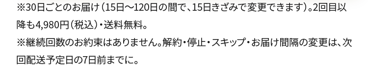 ※30日ごとのお届け（15日〜120日の間で、15日きざみで変更できます）。2回目以降も4,980円（税込）・送料無料。※継続回数のお約束はありません。解約・停止・スキップ・お届け間隔の変更は、次回配送予定日の7日前までに。