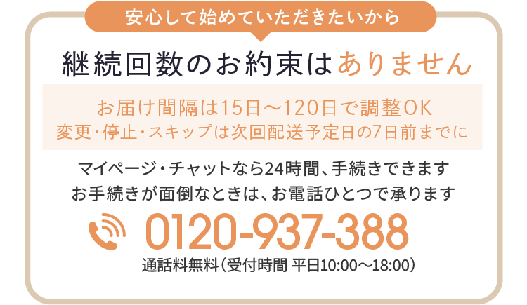 安心して始めていただきたいから 継続のお約束はありません お届け間隔は15日〜120日で調整OK 変更・停止・スキップは次回配送予定日の7日前までに マイページ・チャットなら24時間、手続きできます お手続きが面倒なときは、お電話ひとつで承ります 0120-937-388 通話料無料（受付時間 平日10:00～18:00）