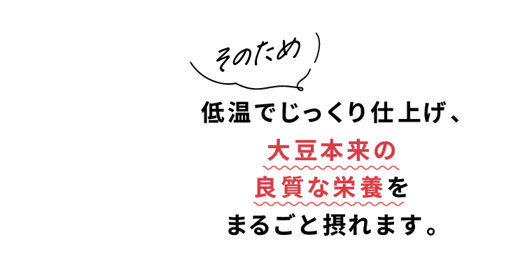 そのため 低温でじっくり仕上げ、大豆本来の良質な栄養をまるごと摂れます。