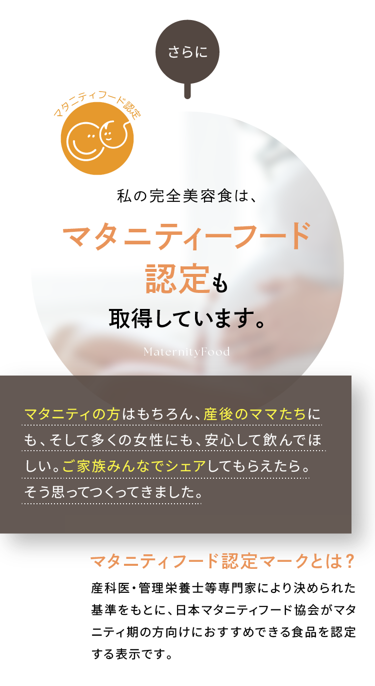 私の完全美容食は、マタニティーフード認定も取得しています。マタニティの方はもちろん、産後のママたちにも、そして多くの女性にも、安心して飲んでほしい。ご家族みんなでシェアしてもらえたら。そう思ってつくってきました。