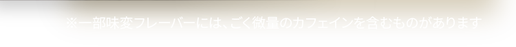 ※一部味変フレーバーには、ごく微量のカフェインを含むものがあります
