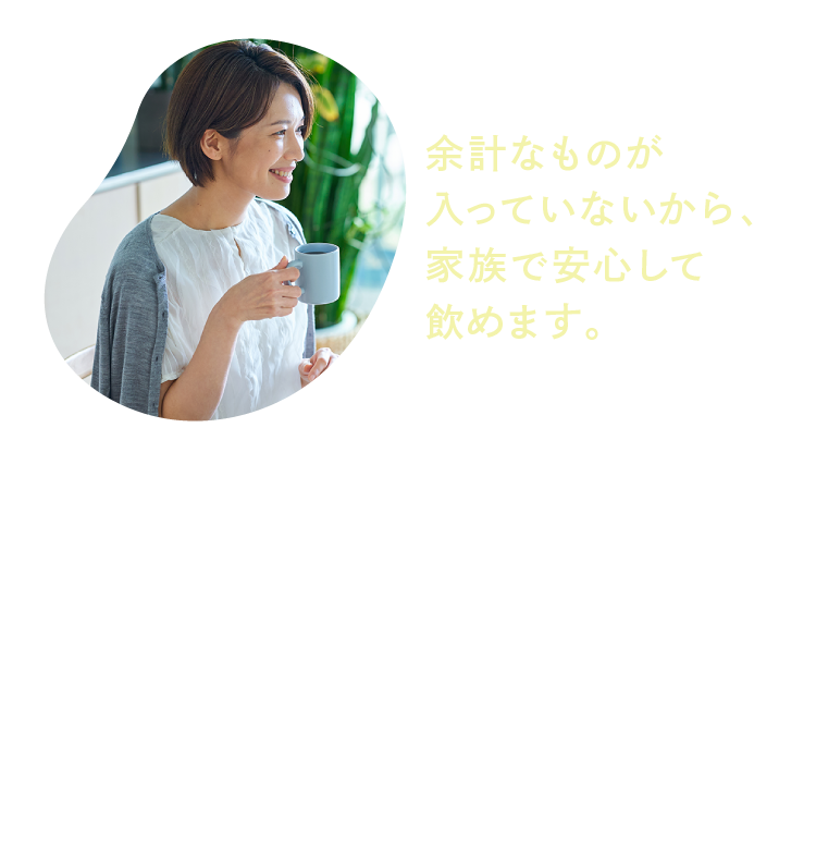 余計なものが入っていないから、家族で安心して飲めます。