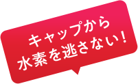 キャップから水素を逃さない！