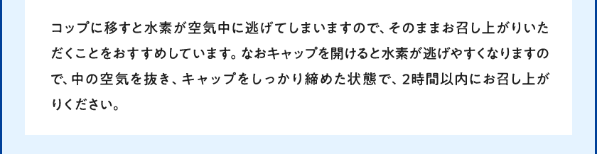 コップに移すと水素が空気中に逃げてしまいますので、そのままお召し上がりいただくことをおすすめしています。