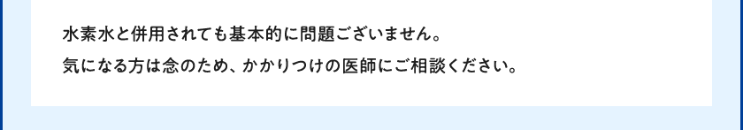 水素水と併用されても基本的に問題ございません。気になる方は念のため、かかりつけの医師にご相談ください。