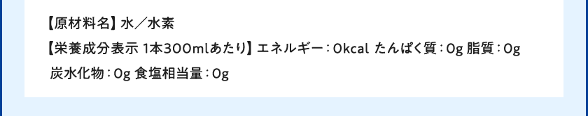 【原材料名】水／水素【栄養成分表示 1本300mlあたり】エネルギー：0kcal たんぱく質：0g 脂質：0g 炭水化物：0g 食塩相当量：0g