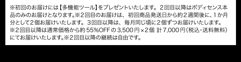※初回のお届けには【多機能ツール】をプレゼントいたします。２回目以降はボディセンス本品のみのお届けとなります。※２回目のお届けは、初回商品発送日から約２週間後に、１か月分として２個お届けいたします。３回目以降は、毎月同じ頃に２個ずつお届けいたします。
※２回目以降は通常価格から約55％OFFの3,500円×２個 計7,000円（税込・送料無料）にてお届けいたします。※２回目以降の継続は自由です。
