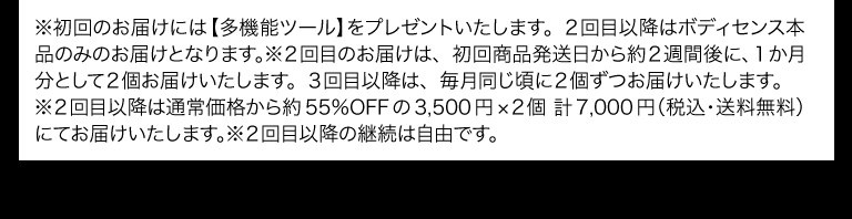 ※初回のお届けには【多機能ツール】をプレゼントいたします。２回目以降はボディセンス本品のみのお届けとなります。※２回目のお届けは、初回商品発送日から約２週間後に、１か月分として２個お届けいたします。３回目以降は、毎月同じ頃に２個ずつお届けいたします。
※２回目以降は通常価格から約55％OFFの3,500円×２個 計7,000円（税込・送料無料）にてお届けいたします。※２回目以降の継続は自由です。