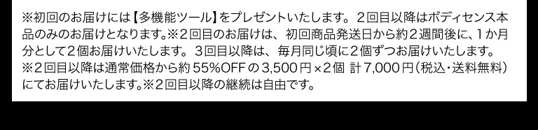 ※初回のお届けには【多機能ツール】をプレゼントいたします。２回目以降はボディセンス本品のみのお届けとなります。※２回目のお届けは、初回商品発送日から約２週間後に、１か月分として２個お届けいたします。３回目以降は、毎月同じ頃に２個ずつお届けいたします。
※２回目以降は通常価格から約55％OFFの3,500円×２個 計7,000円（税込・送料無料）にてお届けいたします。※２回目以降の継続は自由です。