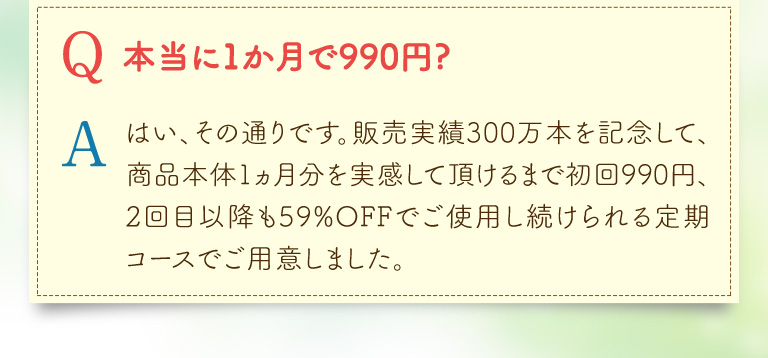 Q本当に1か月で990円(税込)? Aはい、その通りです。販売実績290万本を記念して、商品本体1ヵ月分を実感して頂けるまでずーっと送料無料、初回990円（税込）2回目以降も59％OFFでご使用し続けられる定期コースでご用意しました。