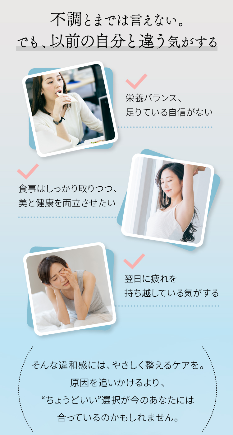 不調とまでは言えない。でも、以前の自分と違う気がする 栄養バランス、足りている自信がない 食事はしっかり取りつつ、美と健康を両立させたい 翌日に疲れを持ち越している気がする