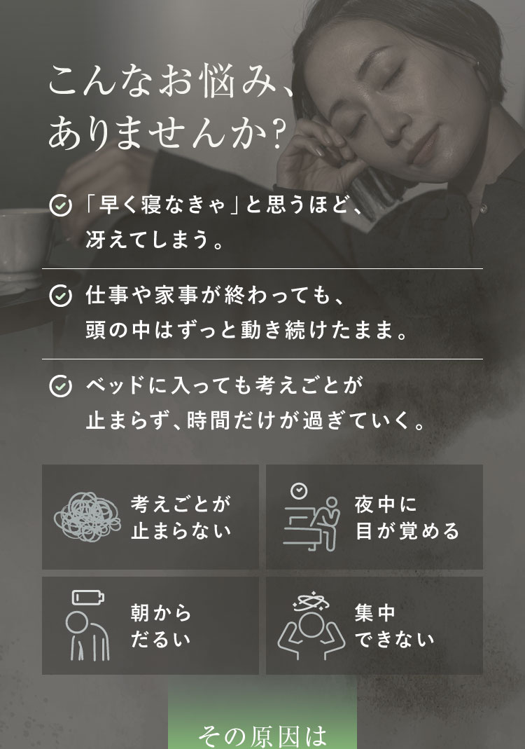 こんなお悩み、ありませんか？:「早く寝なきゃ」と思うほど、冴えてしまう。仕事や家事が終わっても、頭の中はずっと動き続けたまま。ベッドに入っても考えごとが止まらず、時間だけが過ぎていく。