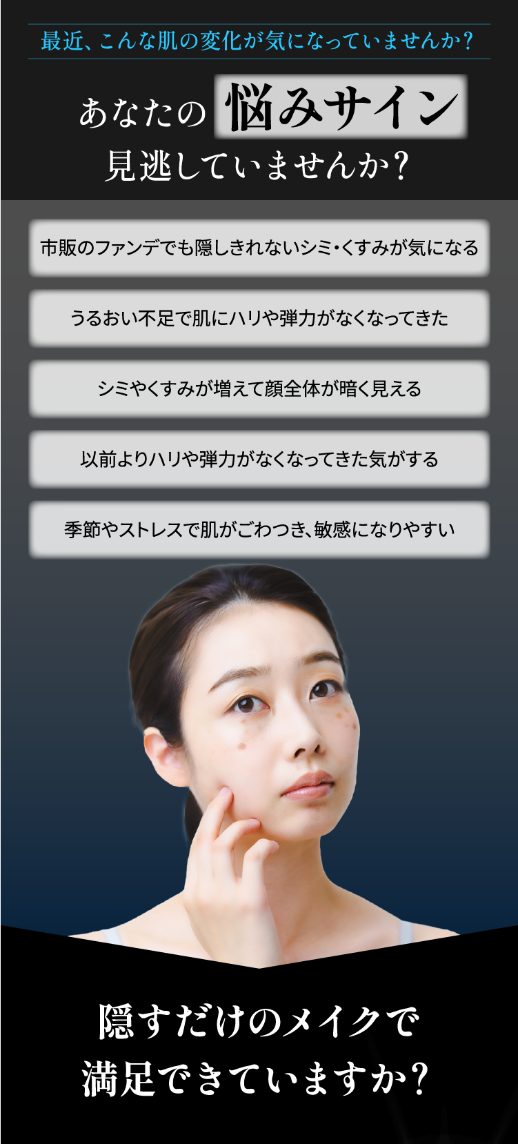 肌の悩みサイン見逃していませんか？①ファンデで隠せないシミ・くすみ②うるおい不足③顔全体が暗い④ハリ不足⑤季節やストレスで肌が敏感