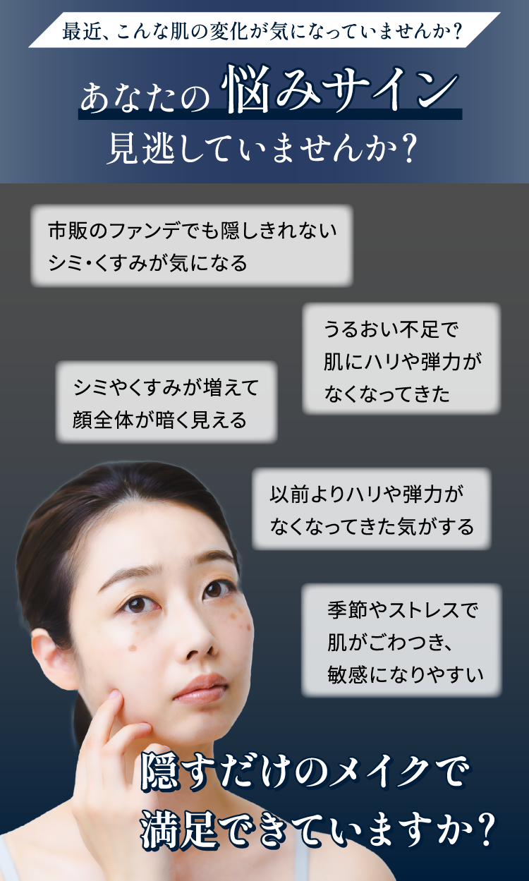 肌の悩みサイン見逃していませんか？①ファンデで隠せないシミ・くすみ②うるおい不足③顔全体が暗い④ハリ不足⑤季節やストレスで肌が敏感
