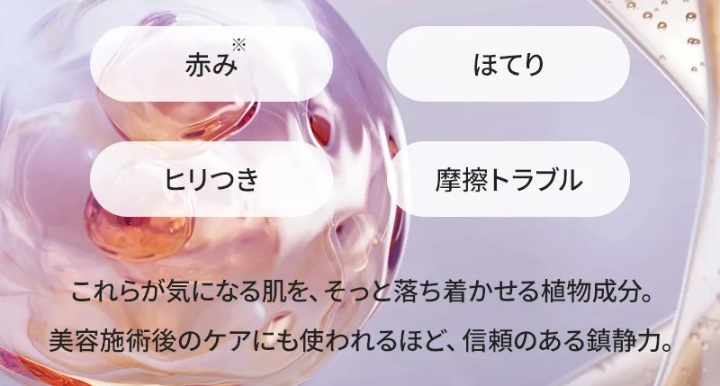赤み/ほてり/ヒリつき/摩擦トラブル これらが気になる肌を、そっと落ち着かせる植物成分。美容施術後のケアにも使われるほど、信頼のある鎮静力。