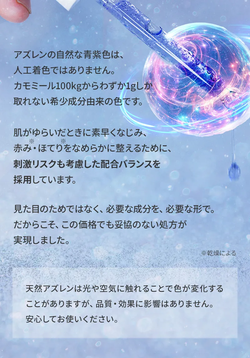 アズレンの自然な青紫色は、人工着色ではありません。カモミール100kgからわずか1gしか取れない希少成分由来の色です。肌がゆらいだときに素早くなじみ、赤み・ほてりをなめらかに整えるために、刺激リスクも考慮した配合バランスを採用しています。見た目のためではなく、必要な成分を、必要な形で。だからこそ、この価格でも妥協のない処方が実現しました。天然アズレンは光や空気に触れることで色が変化することがありますが、品質・効果に影響はありません。安心してお使いください。