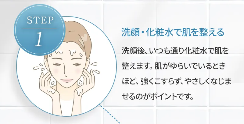 [step1 洗顔・化粧水で肌を整える] 洗顔後、いつも通り化粧水で肌を整えます。肌がゆらいでいるときほど、強くこすらず、やさしくなじませるのがポイントです。