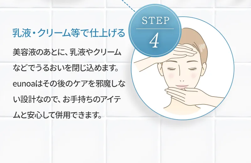 [step4 乳液・クリーム等で仕上げる] 美容液のあとに、乳液やクリームなどでうるおいを閉じ込めます。eunoaはその後のケアを邪魔しない設計なので、お手持ちのアイテムと安心して併用できます。