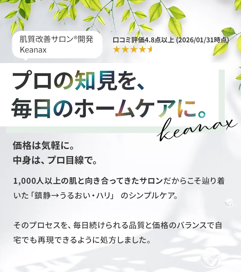 肌質改善サロン開発 Keanax プロの知見を、毎日のホームケアに。価格は気軽に。中身は、プロ目線で。1,000人以上の肌と向き合ってきたサロンだからこそたどり着いた「鎮静→うるおい・ハリ」のシンプルケア。そのプロセスを、毎日続けられる品質と価格のバランスで自宅でも再現できるように処方しました。