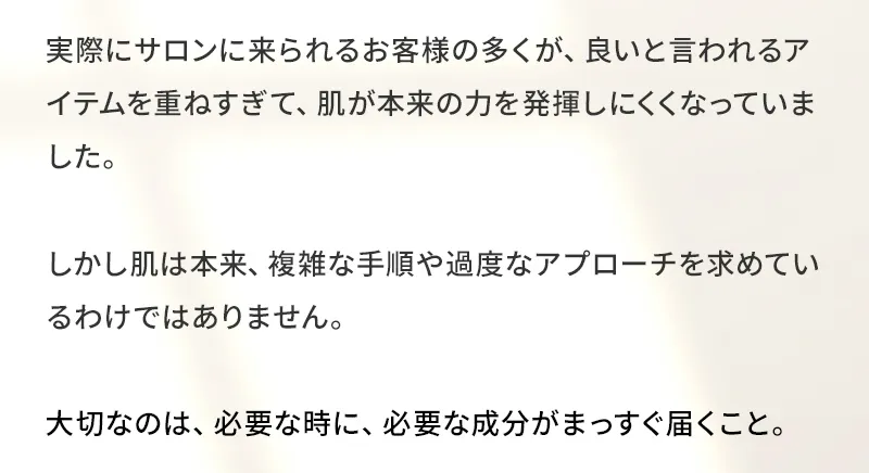 実際にサロンに来られるお客様の多くが、良いと言われるアイテムを重ねすぎて、肌が本来の力を発揮しにくくなっていました。しかし肌は本来、複雑な手順や過度なアプローチを求めているわけではありません。大切なのは、必要な時に、必要な成分がまっすぐ届くこと。