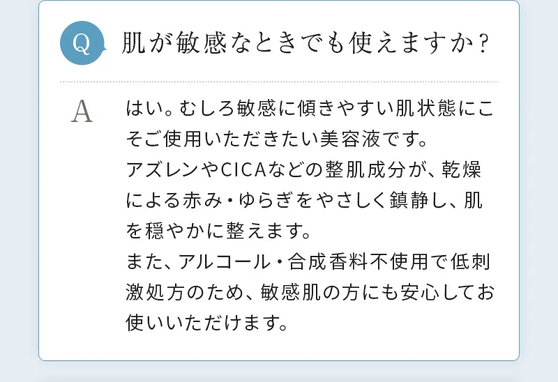 [Q. 肌が敏感なときでも使えますか？] A. はい。むしろ敏感に傾きやすい肌状態にこそご使用いただきたい美容液です。アズレンやCICAなどの整肌成分が、乾燥による赤み・ゆらぎをやさしく鎮静し、肌を穏やかに整えます。また、アルコール・合成香料不使用で低刺激処方のため、敏感肌の方にも安心してお使いいただけます。