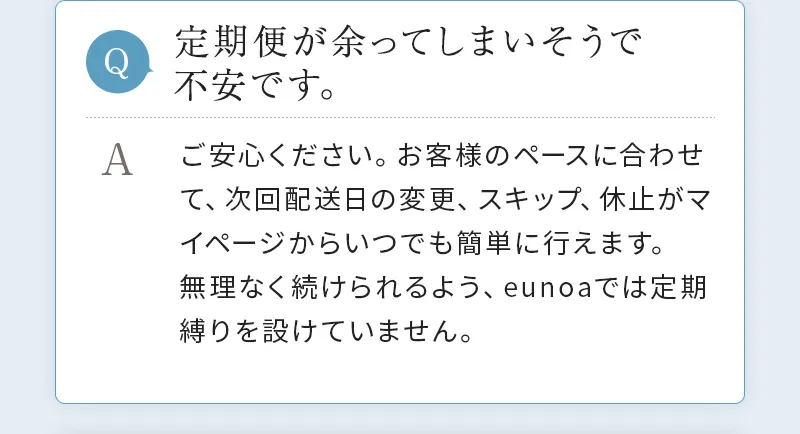 [Q. 定期便が余ってしまいそうで不安です。] A. ご安心ください。お客様のペースに合わせて、次回配送日の変更、スキップ、休止がマイページからいつでも簡単に行えます。無理なく続けられるよう、eunoaでは定期縛りを設けていません。