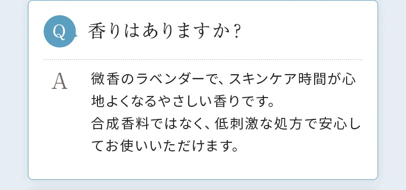 [Q. 香りはありますか？] A. 微香のラベンダーで、スキンケア時間が心地よくなるやさしい香りです。合成香料ではなく、低刺激な処方で安心してお使いいただけます。