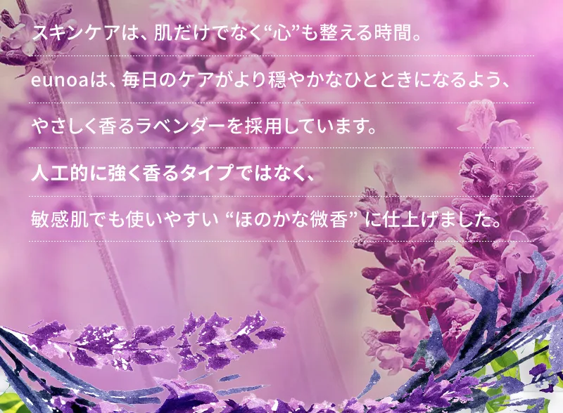 スキンケアは、肌だけでなく“心”も整える時間。eunoaは、毎日のケアがより穏やかなひとときになるよう、やさしく香るラベンダーを採用しています。人工的に強く香るタイプではなく、敏感肌でも使いやすい “ほのかな微香” に仕上げました。