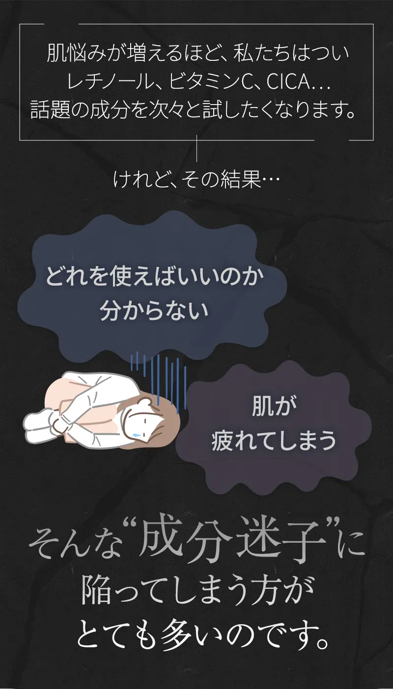 肌悩みが増えるほど、私たちはついレチノール、ビタミンC、CICA…話題の成分を次々と試したくなります。「どれを使えばいいのか分からない」「肌が疲れてしまう」そんな“成分迷子”に陥ってしまう方がとても多いのです。
