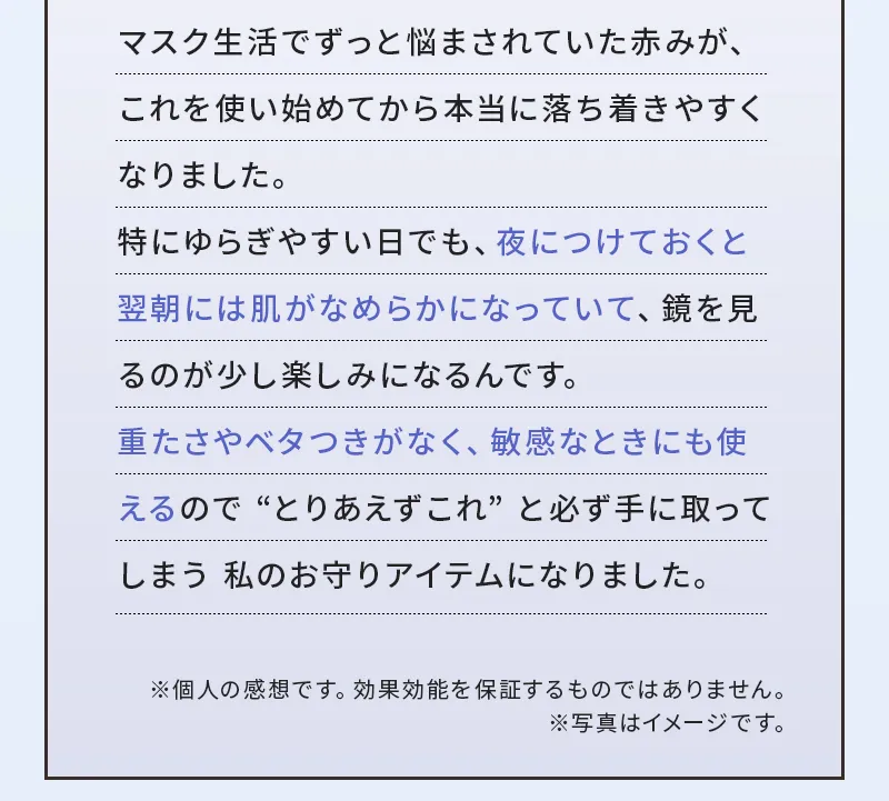 マスク生活でずっと悩まされていた赤みが、これを使い始めてから本当に落ち着きやすくなりました。特にゆらぎやすい日でも、夜につけておくと翌朝には肌がなめらかになっていて、鏡を見るのが少し楽しみになるんです。重たさやベタつきがなく、敏感なときにも使えるので “とりあえずこれ” と必ず手に取ってしまう 私のお守りアイテムになりました。