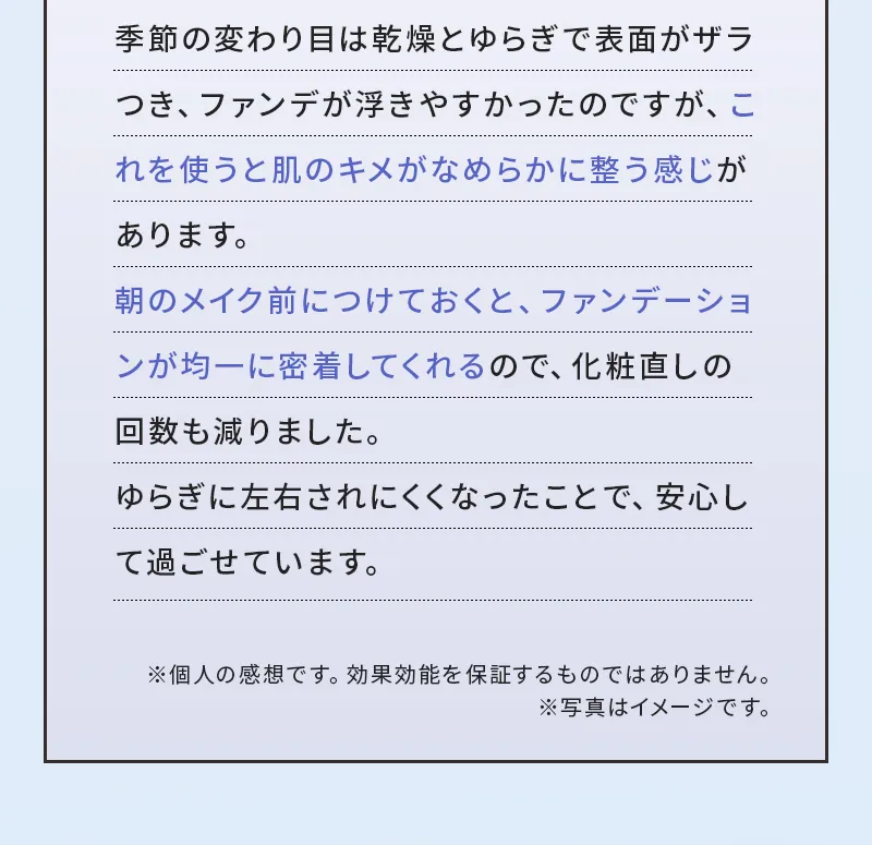 季節の変わり目は乾燥とゆらぎで表面がザラつき、ファンデが浮きやすかったのですが、これを使うと肌のキメがなめらかに整う感じがあります。朝のメイク前につけておくと、ファンデーションが均一に密着してくれるので、化粧直しの回数も減りました。ゆらぎに左右されにくくなったことで、安心して過ごせています。