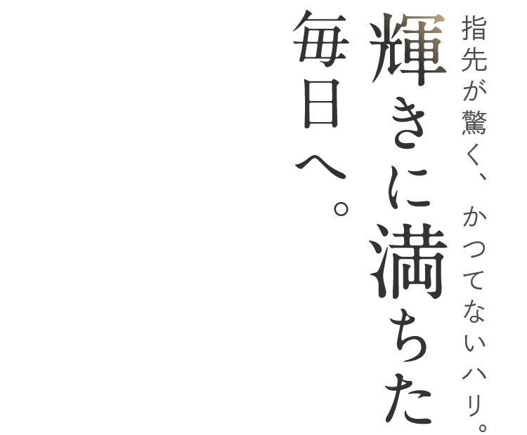 指先が驚く、かつてないハリ。輝きに満ちた毎日へ。