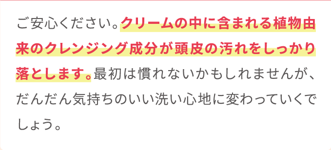 ご安心ください。クリームの中に含まれる植物由来のクレンジング成分が頭皮の汚れをしっかり落とします。最初は慣れないかもしれませんが、だんだん気持ちのいい洗い心地に変わっていくでしょう。