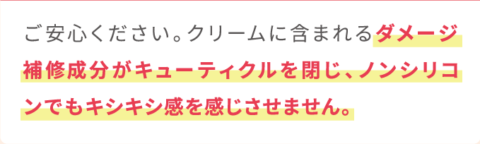 ご安心ください。クリームに含まれるダメージ補修成分がキューティクルを閉じ、ノンシリコンでもキシキシ感を感じさせません。