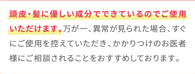 頭皮・髪に優しい成分でできているのでご使用いただけます。万が一、異常が見られた場合、すぐにご使用を控えていただき、かかりつけのお医者様にご相談されることをおすすめしております。