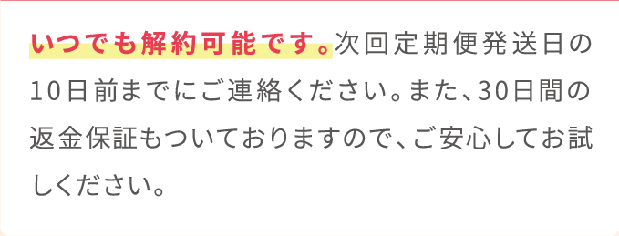 いつでも解約可能です。次回定期便発送日の10日前までにご連絡ください。また、30日間の返金保証もついておりますので、ご安心してお試しください。