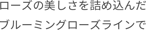 ローズの美しさを詰め込んだブルーミングローズラインで
