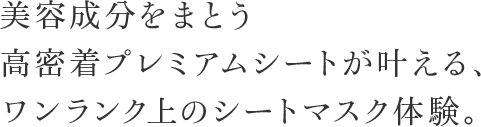 美容成分をまとう高密着プレミアムシートが叶える、ワンランク上のシートマスク体験。