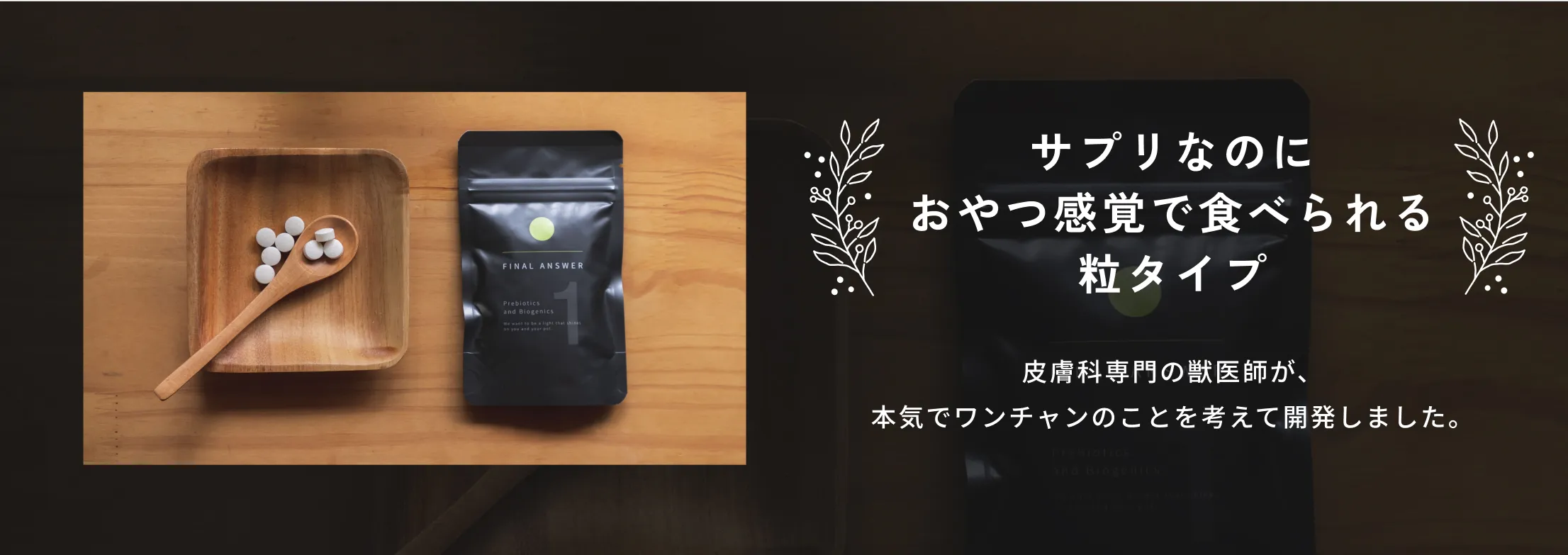 サプリなのにおやつ感覚で食べられる粒タイプ。皮膚科専門の獣医師が、本気でワンチャンのことを考えて開発しました。