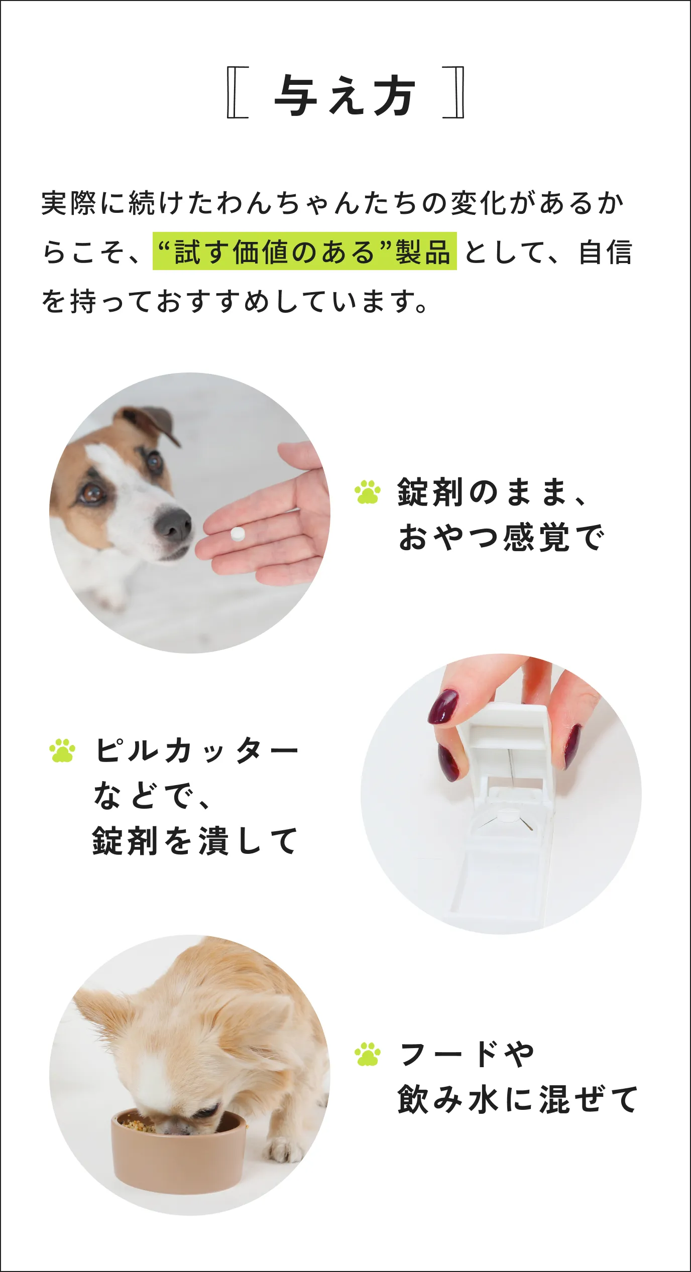 [与え方] 実際に続けたわんちゃんたちの変化があるからこそ、“試す価値のある”製品 として、自信を持っておすすめしています。錠剤のまま、おやつ感覚で・ピルカッターなどで、錠剤を潰して・フードや飲み水に混ぜて