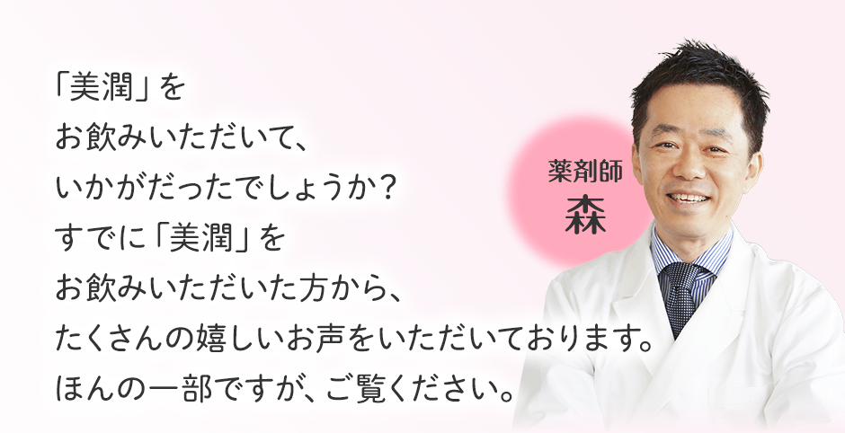 「美潤」をお飲みいただいて、いかがだったでしょうか?すでに「美潤」をお飲みいただいた方から、たくさんの嬉しいお声をいただいております。ほんの一部ですが、ご覧ください。 薬剤師 森