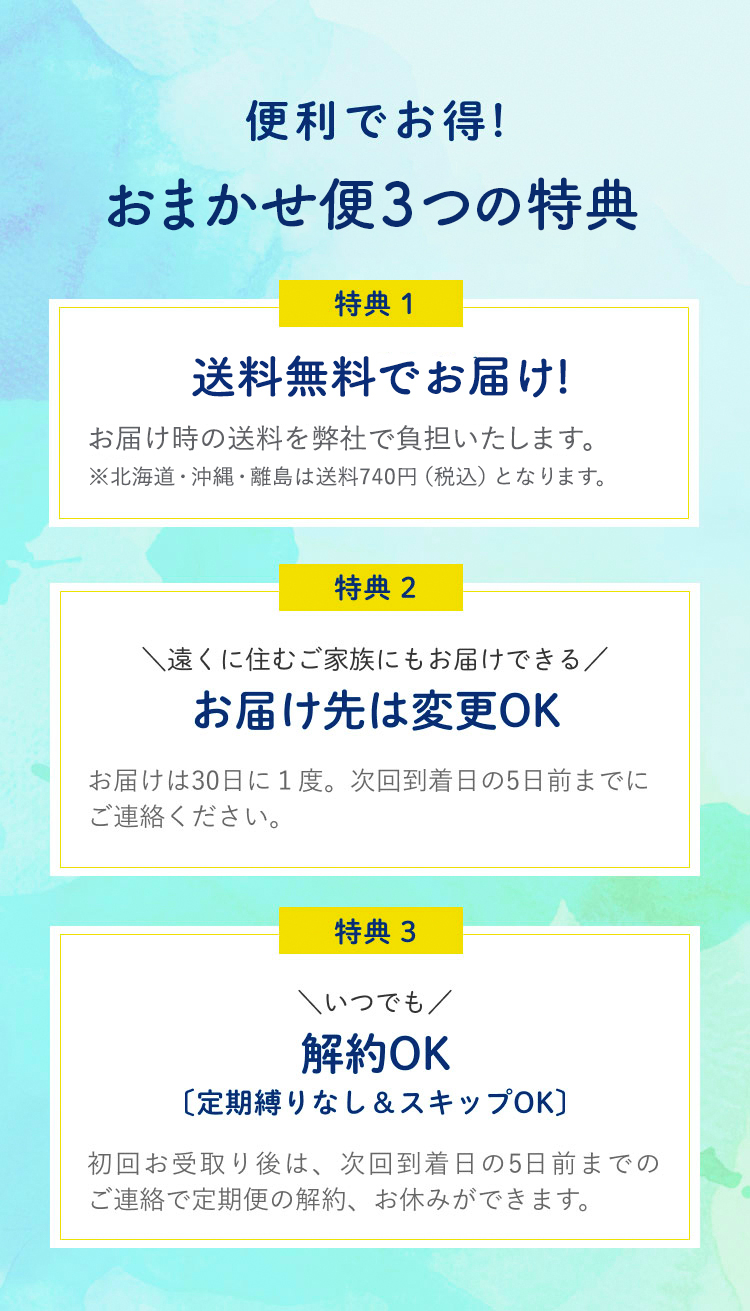 便利でお得！定期購入の３つの特典 特典1送料を弊社で負担します。送料はお届けする地域によって異なります。特典2 遠くに住むご家族にもお届けできるお届け先は変更OK お届けは30日に1度。次回到着日の5日前までにご連絡ください。特典3いつでも停止＆スキップ解約OK 初回お受け取り後は、次回到着日の5日前までのご連絡で定期便の解約、お休みができます。