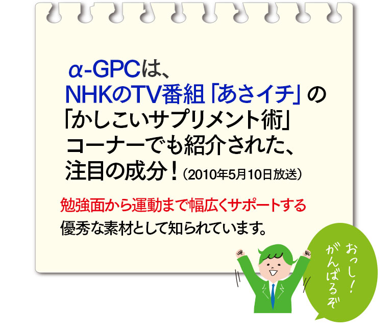 α-GPCはNHKのTV番組「あさイチ」の「かしこいサプリメント術」コーナーでも紹介された、注目の成分！