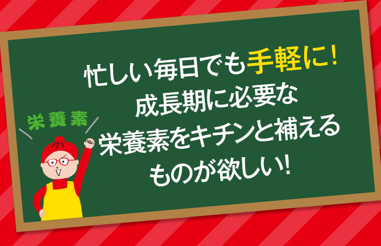 忙しい毎日でも手軽に！成長期に必要な栄養素をキチンんと補える物が欲しい！