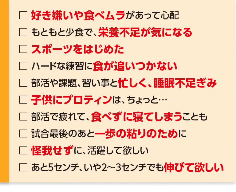 好き嫌いや食べムラがあって心配・もともと少食で、栄養不足が気になる・スポーツをはじめた・ハードな練習に食が追いつかない・部活や課題、習い事と忙しく、睡眠不足ぎみ・子供にプロテインはちょっと…・部活で疲れて、食べずに寝てしまうことも・試合最後のあと一歩の粘りのために・怪我せずに、活躍して欲しい、あと5センチ、いや2～3センチでも伸びて欲しい