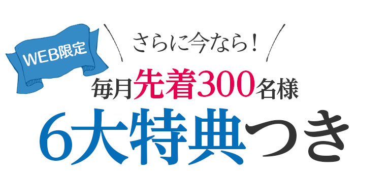 さらに今なら！毎月先着300名様6大特典つき