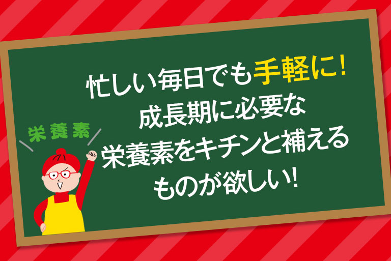 忙しい毎日でも手軽に！成長期に必要な栄養素をキチンんと補える物が欲しい！
