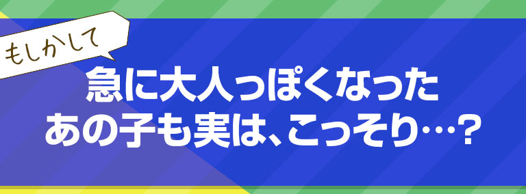 もしかして級にセガ伸びて大人っぽくなったあの子も実は、こっそり…？