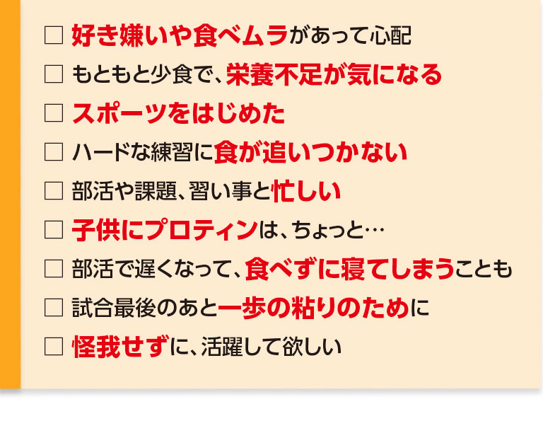 好き嫌いや食べムラがあって心配・もともと少食で、栄養不足が気になる・スポーツをはじめた・ハードな練習に食が追いつかない・部活や課題、習い事と忙しく、睡眠不足ぎみ・子供にプロテインはちょっと…・部活で疲れて、食べずに寝てしまうことも・試合最後のあと一歩の粘りのために・怪我せずに、活躍して欲しい、あと5センチ、いや2～3センチでも伸びて欲しい