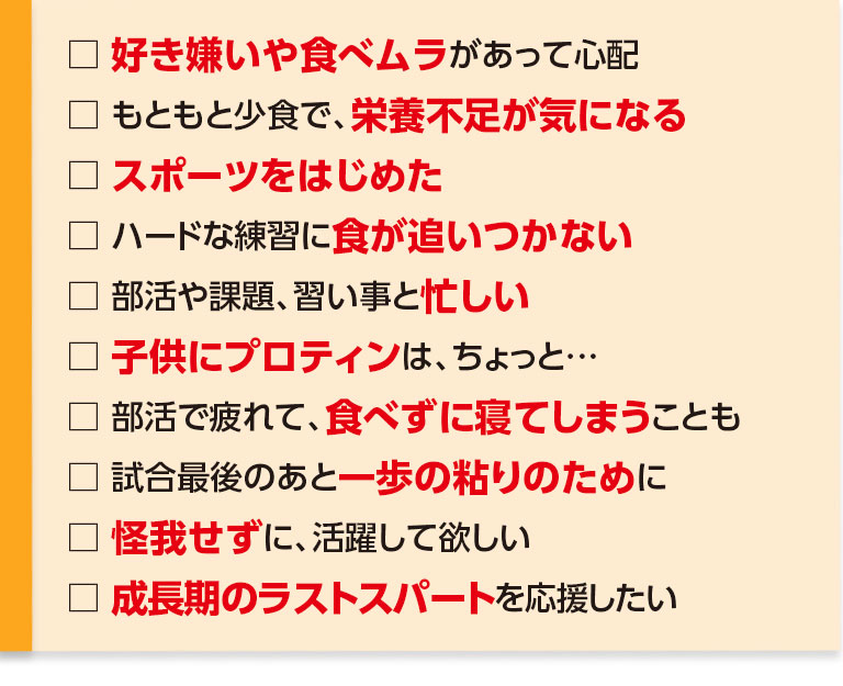 好き嫌いや食べムラがあって心配・もともと少食で、栄養不足が気になる・スポーツをはじめた・ハードな練習に食が追いつかない・部活や課題、習い事と忙しく、睡眠不足ぎみ・子供にプロテインはちょっと…・部活で疲れて、食べずに寝てしまうことも・試合最後のあと一歩の粘りのために・怪我せずに、活躍して欲しい、あと5センチ、いや2～3センチでも伸びて欲しい